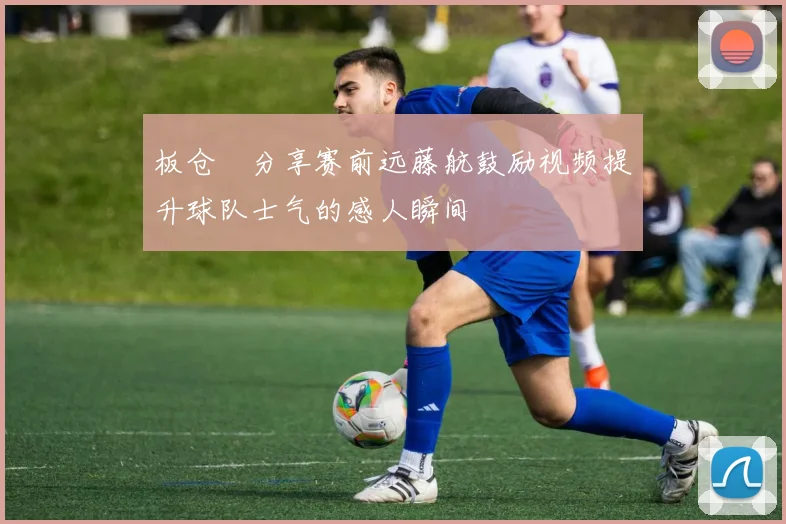 板仓滉分享赛前远藤航鼓励视频提升球队士气的感人瞬间