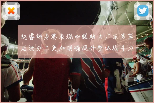 赵睿热身赛表现回暖助力广东男篮后场分工更加明确提升整体战斗力
