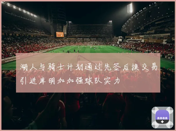 湖人与骑士计划通过先签后换交易引进库明加加强球队实力