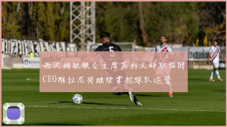 西汉姆联联合主席苏利文辞职临时CEO维拉尼将继续掌舵球队运营