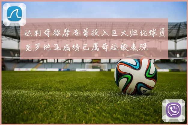 达利奇称摩洛哥投入巨大归化球员克罗地亚成绩已属奇迹般表现