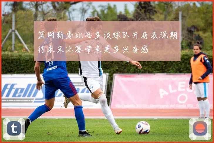 篮网新秀比洛多谈球队开局表现期待未来比赛带来更多兴奋感