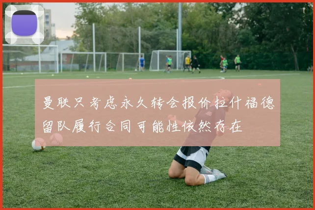 曼联只考虑永久转会报价拉什福德留队履行合同可能性依然存在