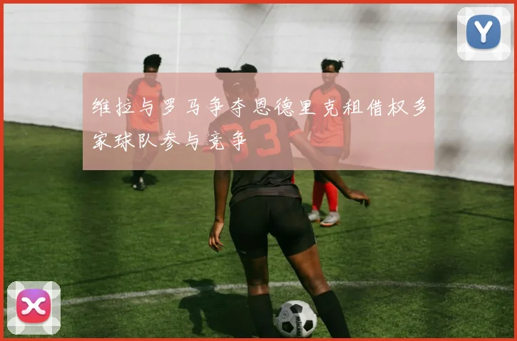 维拉与罗马争夺恩德里克租借权多家球队参与竞争